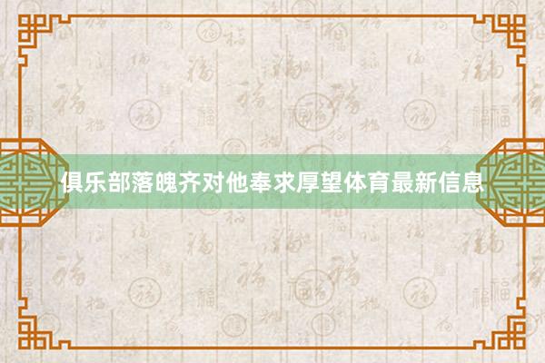 俱乐部落魄齐对他奉求厚望体育最新信息