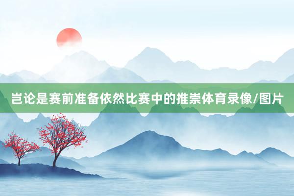 岂论是赛前准备依然比赛中的推崇体育录像/图片