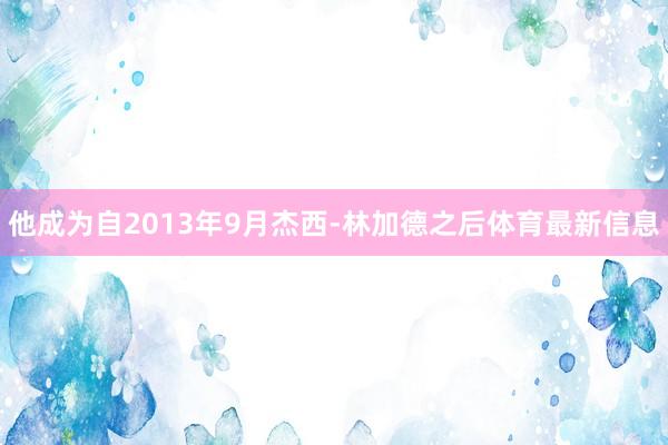 他成为自2013年9月杰西-林加德之后体育最新信息