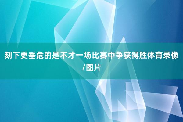 刻下更垂危的是不才一场比赛中争获得胜体育录像/图片