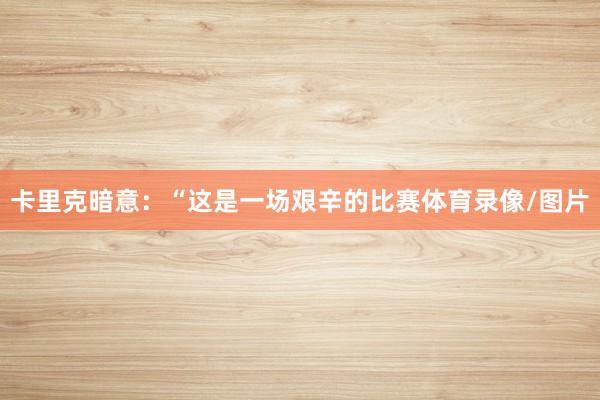 卡里克暗意：“这是一场艰辛的比赛体育录像/图片