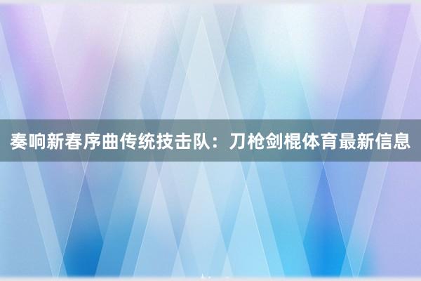 奏响新春序曲传统技击队：刀枪剑棍体育最新信息