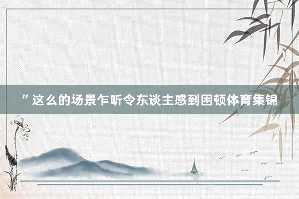 ”这么的场景乍听令东谈主感到困顿体育集锦