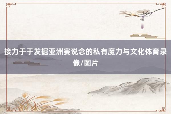 接力于于发掘亚洲赛说念的私有魔力与文化体育录像/图片