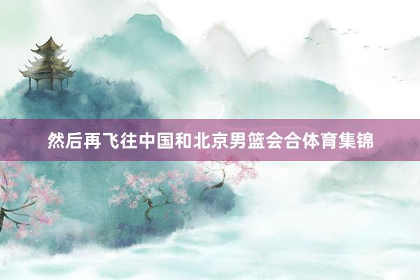 然后再飞往中国和北京男篮会合体育集锦