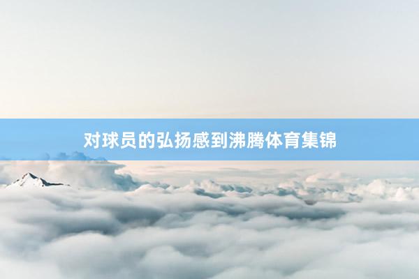 对球员的弘扬感到沸腾体育集锦