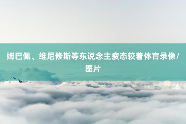 姆巴佩、维尼修斯等东说念主疲态较着体育录像/图片