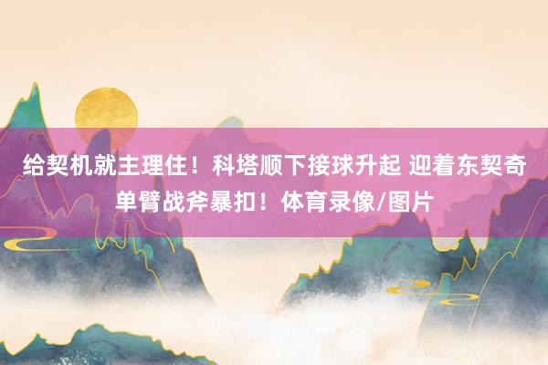 给契机就主理住！科塔顺下接球升起 迎着东契奇单臂战斧暴扣！体育录像/图片