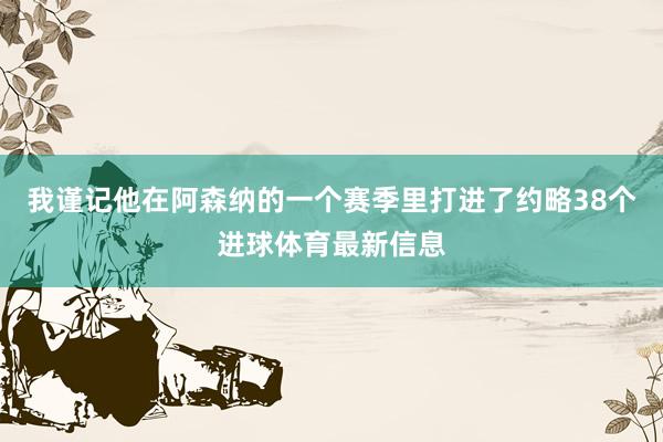 我谨记他在阿森纳的一个赛季里打进了约略38个进球体育最新信息