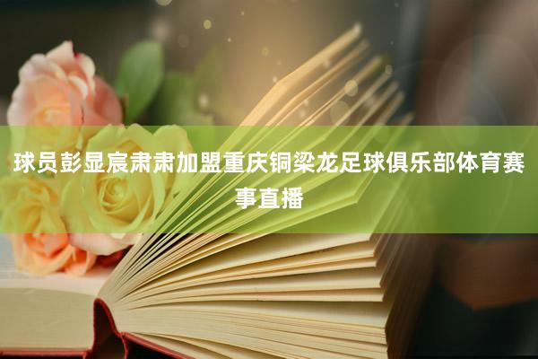 球员彭显宸肃肃加盟重庆铜梁龙足球俱乐部体育赛事直播