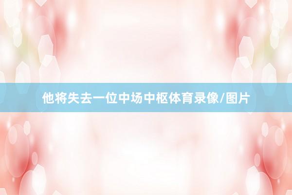 他将失去一位中场中枢体育录像/图片