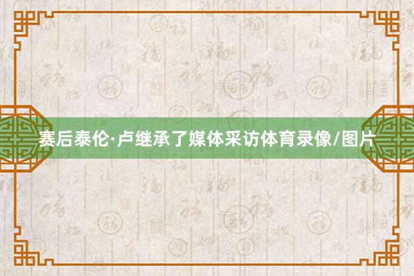 赛后泰伦·卢继承了媒体采访体育录像/图片