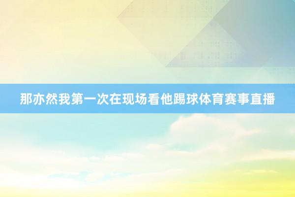 那亦然我第一次在现场看他踢球体育赛事直播