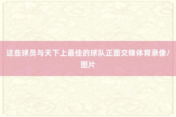 这些球员与天下上最佳的球队正面交锋体育录像/图片