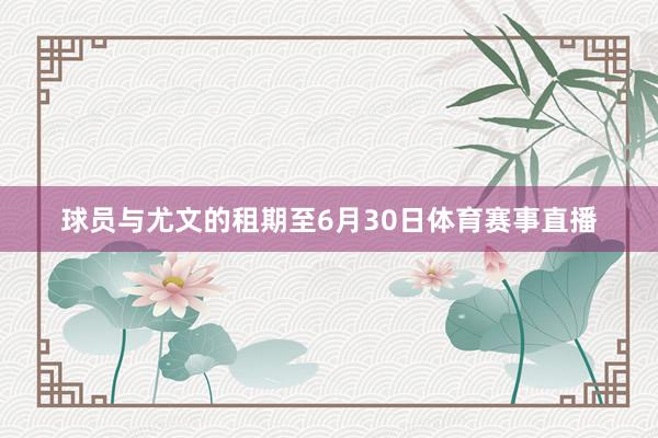 球员与尤文的租期至6月30日体育赛事直播