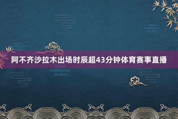 阿不齐沙拉木出场时辰超43分钟体育赛事直播