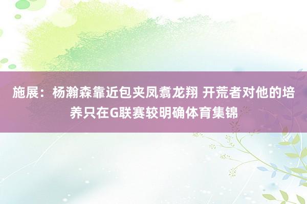 施展：杨瀚森靠近包夹凤翥龙翔 开荒者对他的培养只在G联赛较明确体育集锦