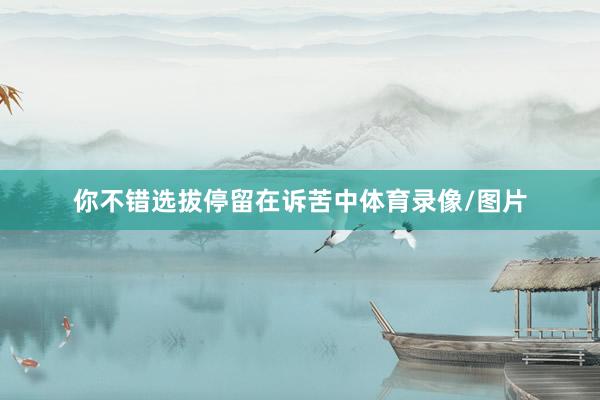 你不错选拔停留在诉苦中体育录像/图片