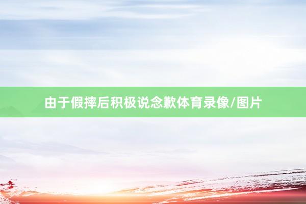 由于假摔后积极说念歉体育录像/图片