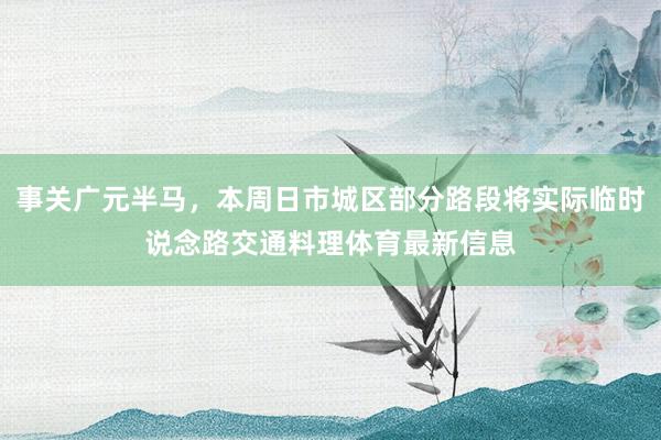 事关广元半马，本周日市城区部分路段将实际临时说念路交通料理体育最新信息