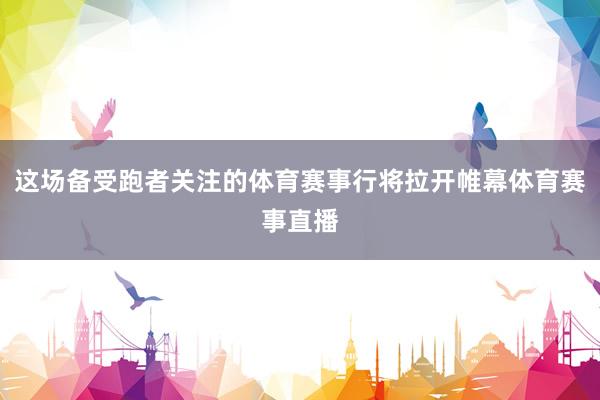 这场备受跑者关注的体育赛事行将拉开帷幕体育赛事直播