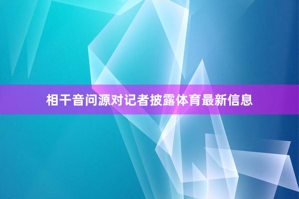 相干音问源对记者披露体育最新信息