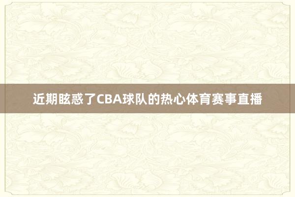 近期眩惑了CBA球队的热心体育赛事直播