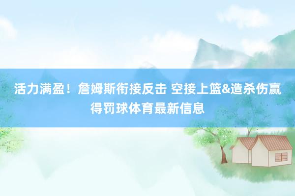 活力满盈！詹姆斯衔接反击 空接上篮&造杀伤赢得罚球体育最新信息