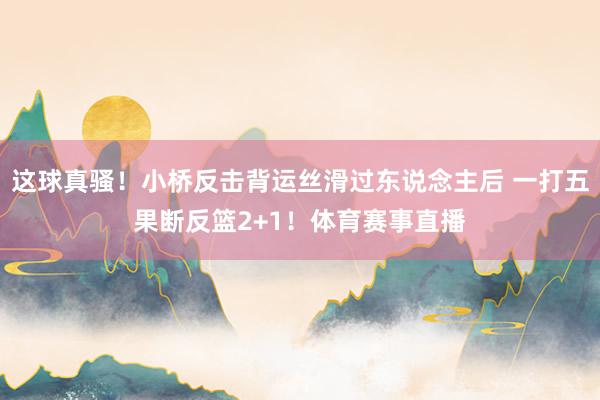 这球真骚！小桥反击背运丝滑过东说念主后 一打五果断反篮2+1！体育赛事直播