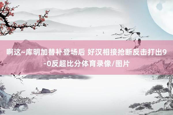 啊这~库明加替补登场后 好汉相接抢断反击打出9-0反超比分体育录像/图片
