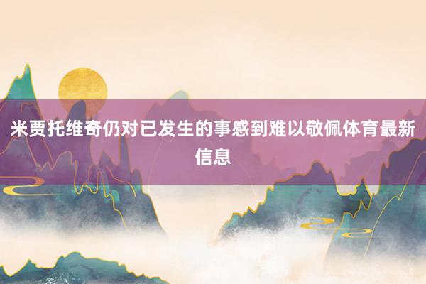 米贾托维奇仍对已发生的事感到难以敬佩体育最新信息
