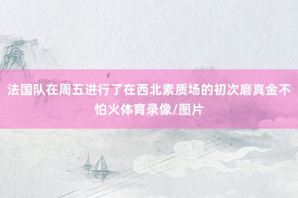 法国队在周五进行了在西北素质场的初次磨真金不怕火体育录像/图片