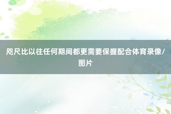 咫尺比以往任何期间都更需要保握配合体育录像/图片