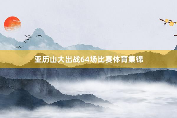 亚历山大出战64场比赛体育集锦