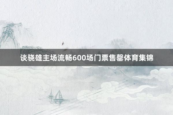 谈骁雄主场流畅600场门票售罄体育集锦