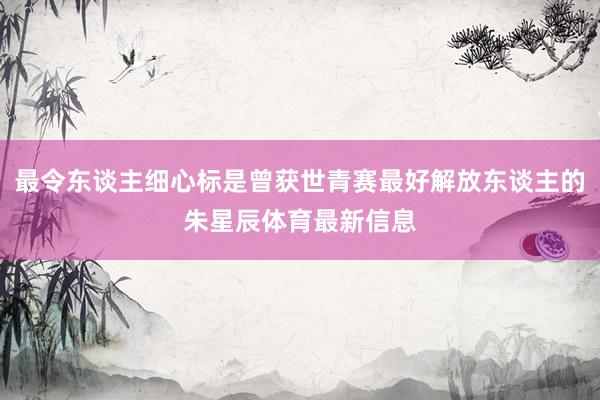最令东谈主细心标是曾获世青赛最好解放东谈主的朱星辰体育最新信息