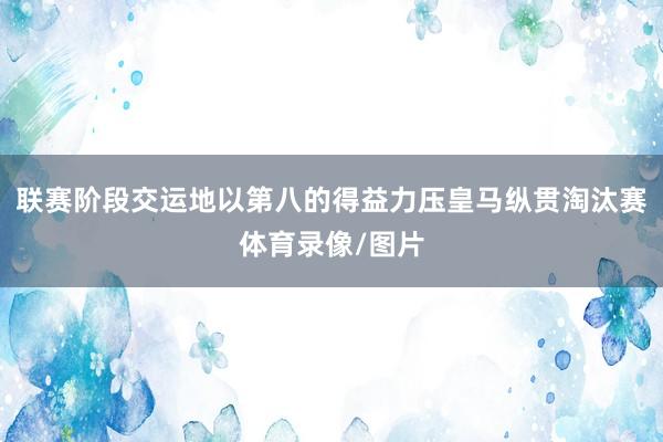 联赛阶段交运地以第八的得益力压皇马纵贯淘汰赛体育录像/图片