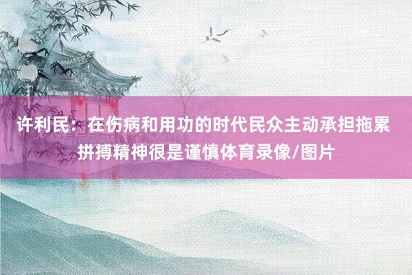 许利民：在伤病和用功的时代民众主动承担拖累 拼搏精神很是谨慎体育录像/图片