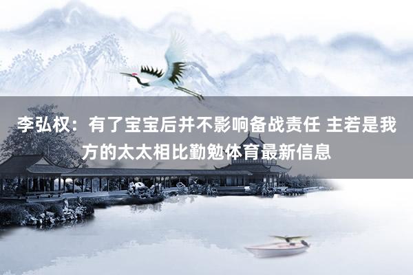 李弘权：有了宝宝后并不影响备战责任 主若是我方的太太相比勤勉体育最新信息