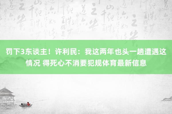 罚下3东谈主！许利民：我这两年也头一趟遭遇这情况 得死心不消要犯规体育最新信息