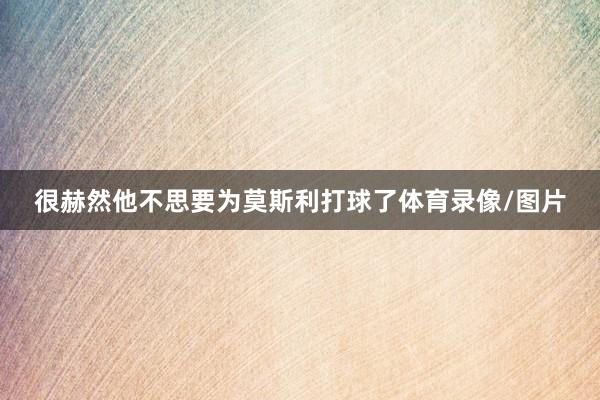 很赫然他不思要为莫斯利打球了体育录像/图片