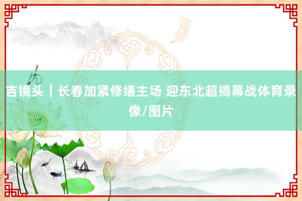 吉镜头｜长春加紧修缮主场 迎东北超揭幕战体育录像/图片