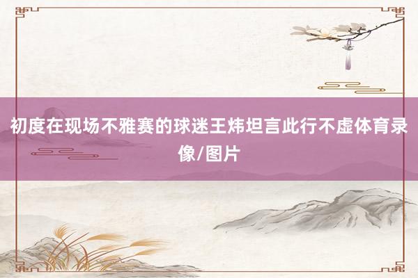 初度在现场不雅赛的球迷王炜坦言此行不虚体育录像/图片