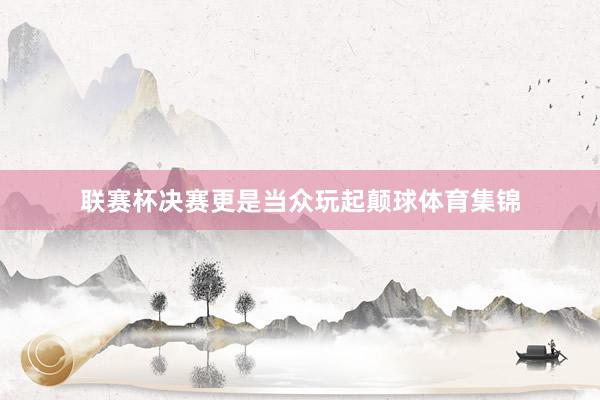 联赛杯决赛更是当众玩起颠球体育集锦