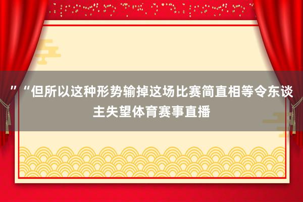 ”“但所以这种形势输掉这场比赛简直相等令东谈主失望体育赛事直播
