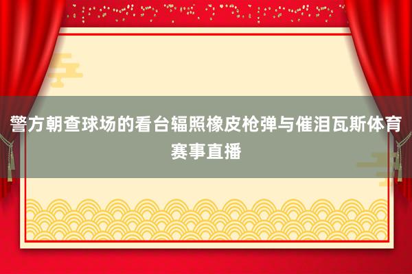 警方朝查球场的看台辐照橡皮枪弹与催泪瓦斯体育赛事直播