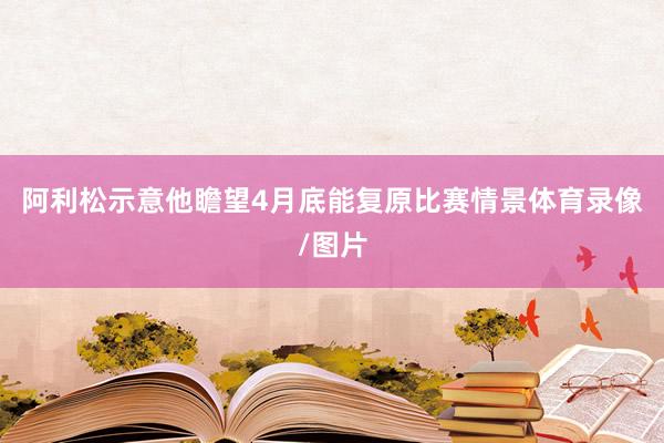 阿利松示意他瞻望4月底能复原比赛情景体育录像/图片