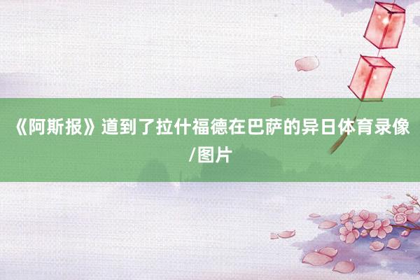 《阿斯报》道到了拉什福德在巴萨的异日体育录像/图片