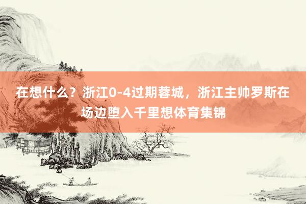 在想什么？浙江0-4过期蓉城，浙江主帅罗斯在场边堕入千里想体育集锦