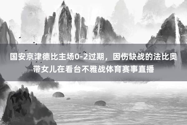 国安京津德比主场0-2过期，因伤缺战的法比奥带女儿在看台不雅战体育赛事直播